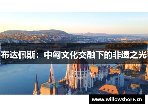 布达佩斯:中匈文化交融下的非遗之光 布达佩斯:中匈文化交融下的非遗之光